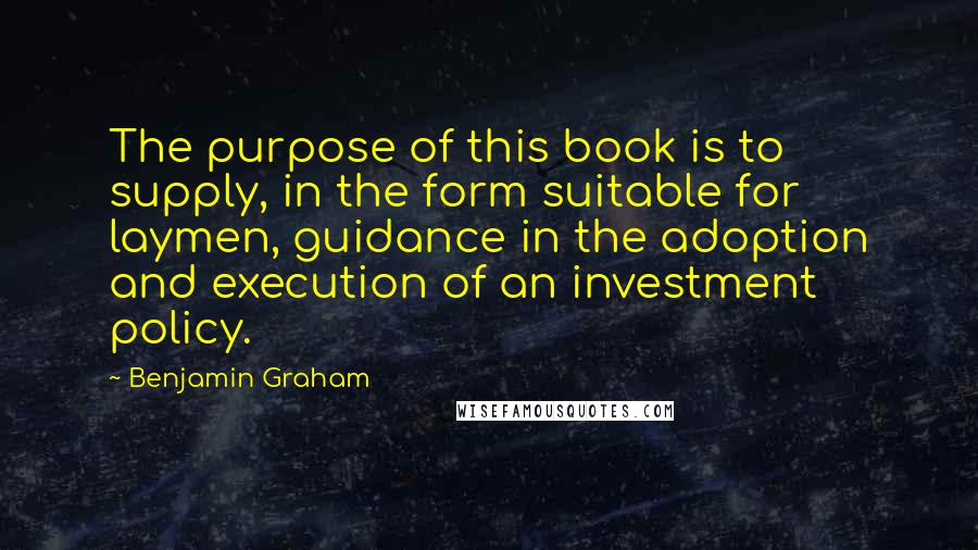 Benjamin Graham Quotes: The purpose of this book is to supply, in the form suitable for laymen, guidance in the adoption and execution of an investment policy.