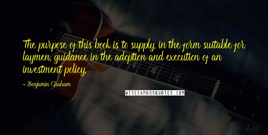 Benjamin Graham Quotes: The purpose of this book is to supply, in the form suitable for laymen, guidance in the adoption and execution of an investment policy.