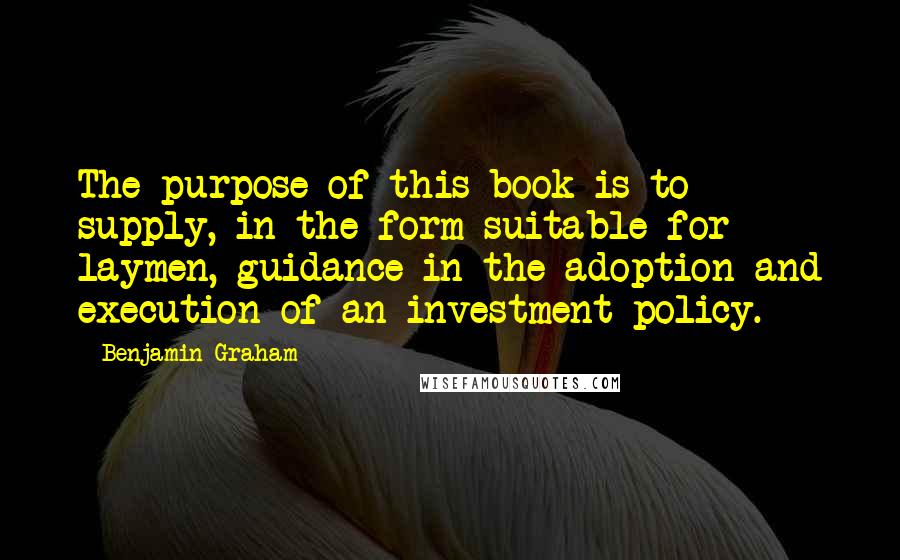 Benjamin Graham Quotes: The purpose of this book is to supply, in the form suitable for laymen, guidance in the adoption and execution of an investment policy.