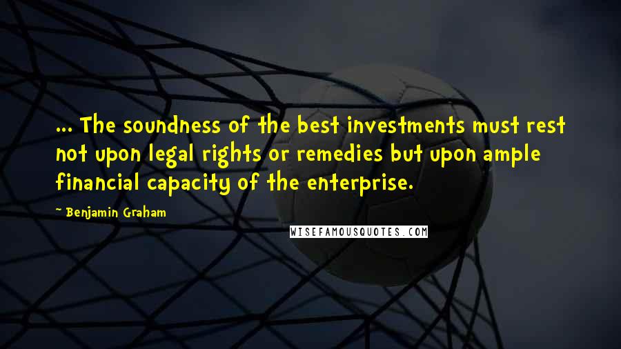 Benjamin Graham Quotes: ... The soundness of the best investments must rest not upon legal rights or remedies but upon ample financial capacity of the enterprise.