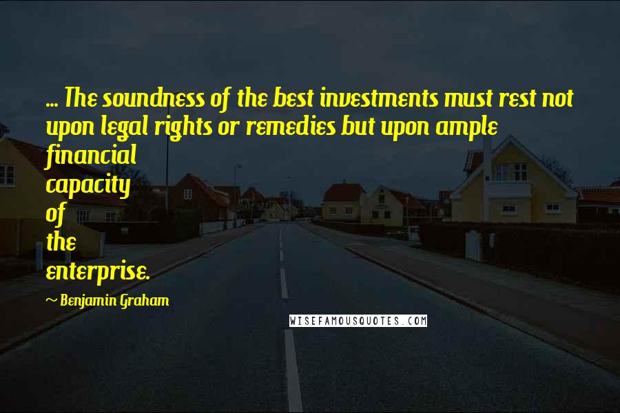 Benjamin Graham Quotes: ... The soundness of the best investments must rest not upon legal rights or remedies but upon ample financial capacity of the enterprise.