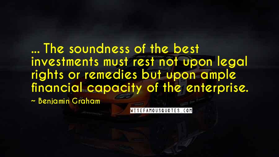 Benjamin Graham Quotes: ... The soundness of the best investments must rest not upon legal rights or remedies but upon ample financial capacity of the enterprise.