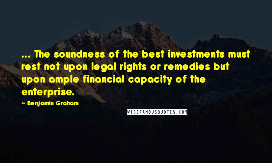 Benjamin Graham Quotes: ... The soundness of the best investments must rest not upon legal rights or remedies but upon ample financial capacity of the enterprise.