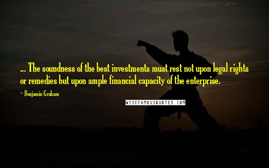 Benjamin Graham Quotes: ... The soundness of the best investments must rest not upon legal rights or remedies but upon ample financial capacity of the enterprise.