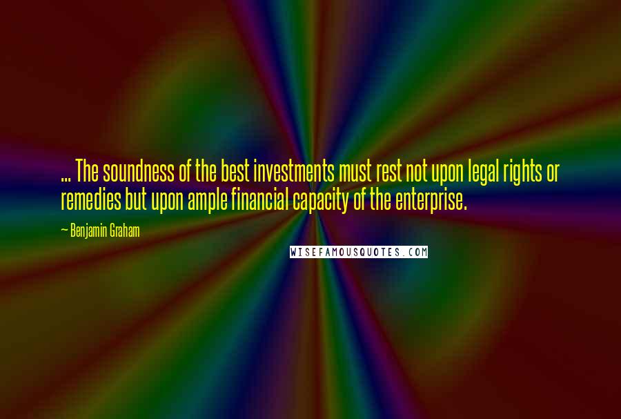 Benjamin Graham Quotes: ... The soundness of the best investments must rest not upon legal rights or remedies but upon ample financial capacity of the enterprise.