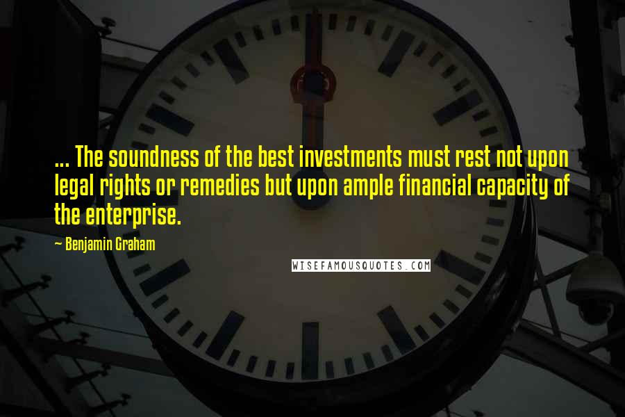 Benjamin Graham Quotes: ... The soundness of the best investments must rest not upon legal rights or remedies but upon ample financial capacity of the enterprise.