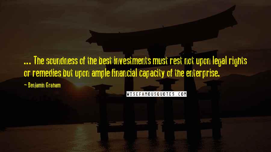 Benjamin Graham Quotes: ... The soundness of the best investments must rest not upon legal rights or remedies but upon ample financial capacity of the enterprise.