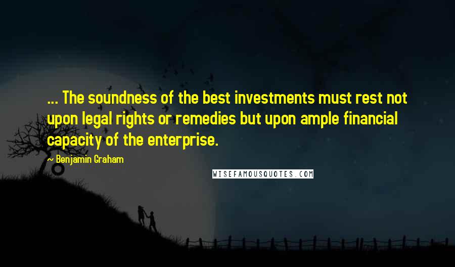 Benjamin Graham Quotes: ... The soundness of the best investments must rest not upon legal rights or remedies but upon ample financial capacity of the enterprise.