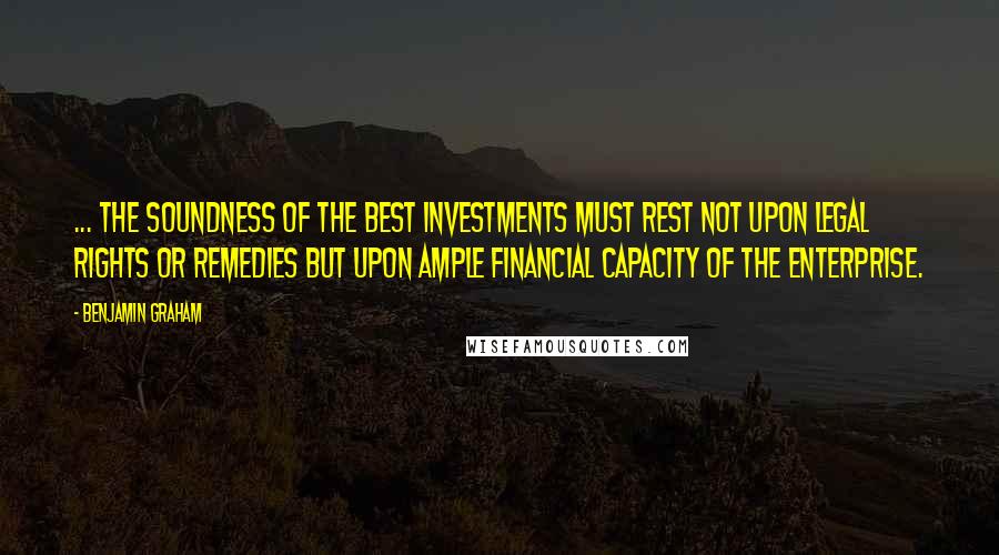 Benjamin Graham Quotes: ... The soundness of the best investments must rest not upon legal rights or remedies but upon ample financial capacity of the enterprise.