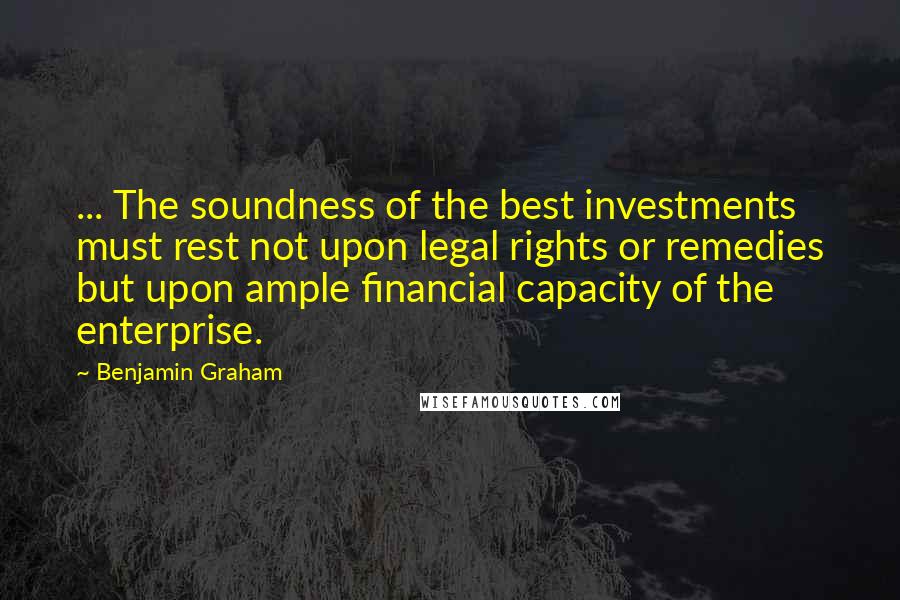 Benjamin Graham Quotes: ... The soundness of the best investments must rest not upon legal rights or remedies but upon ample financial capacity of the enterprise.