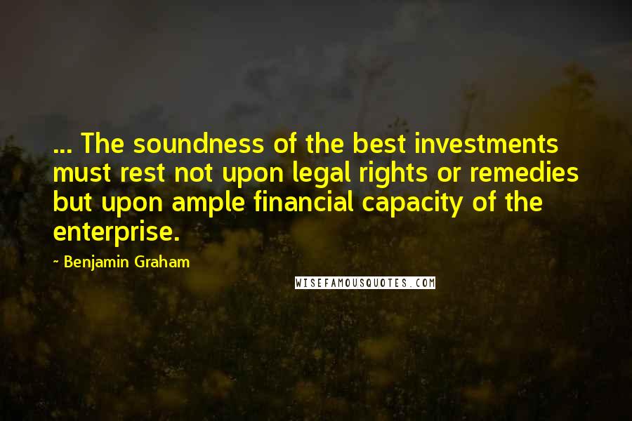 Benjamin Graham Quotes: ... The soundness of the best investments must rest not upon legal rights or remedies but upon ample financial capacity of the enterprise.