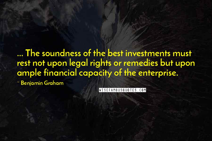 Benjamin Graham Quotes: ... The soundness of the best investments must rest not upon legal rights or remedies but upon ample financial capacity of the enterprise.