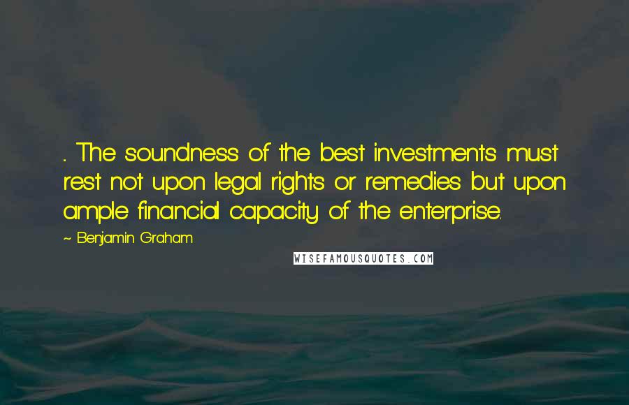 Benjamin Graham Quotes: ... The soundness of the best investments must rest not upon legal rights or remedies but upon ample financial capacity of the enterprise.