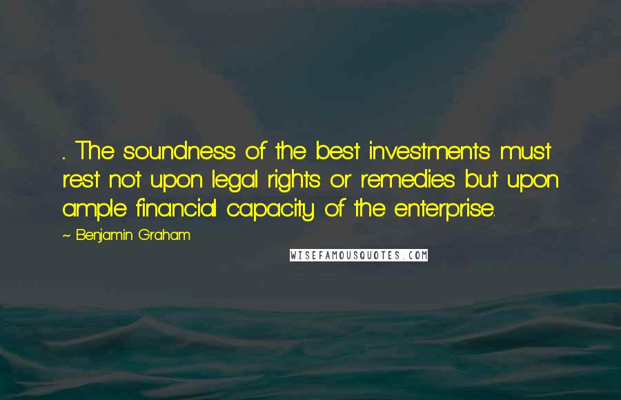 Benjamin Graham Quotes: ... The soundness of the best investments must rest not upon legal rights or remedies but upon ample financial capacity of the enterprise.