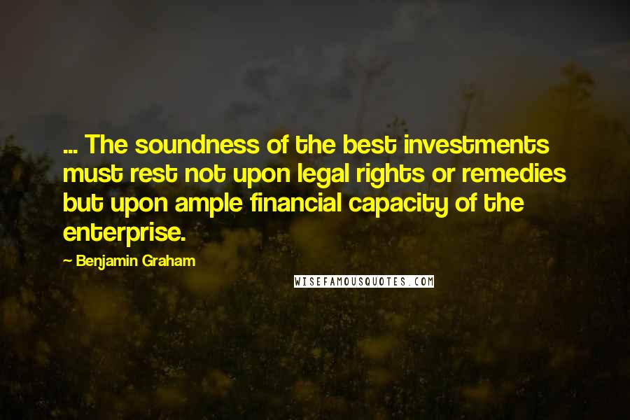 Benjamin Graham Quotes: ... The soundness of the best investments must rest not upon legal rights or remedies but upon ample financial capacity of the enterprise.