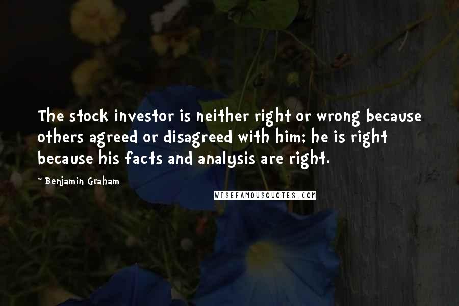 Benjamin Graham Quotes: The stock investor is neither right or wrong because others agreed or disagreed with him; he is right because his facts and analysis are right.