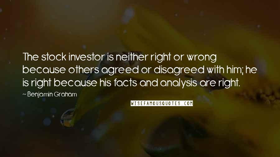 Benjamin Graham Quotes: The stock investor is neither right or wrong because others agreed or disagreed with him; he is right because his facts and analysis are right.