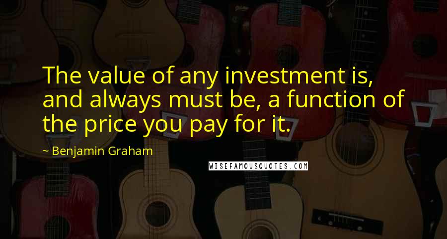 Benjamin Graham Quotes: The value of any investment is, and always must be, a function of the price you pay for it.