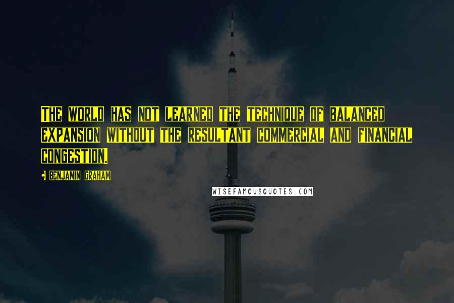 Benjamin Graham Quotes: The world has not learned the technique of balanced expansion without the resultant commercial and financial congestion.
