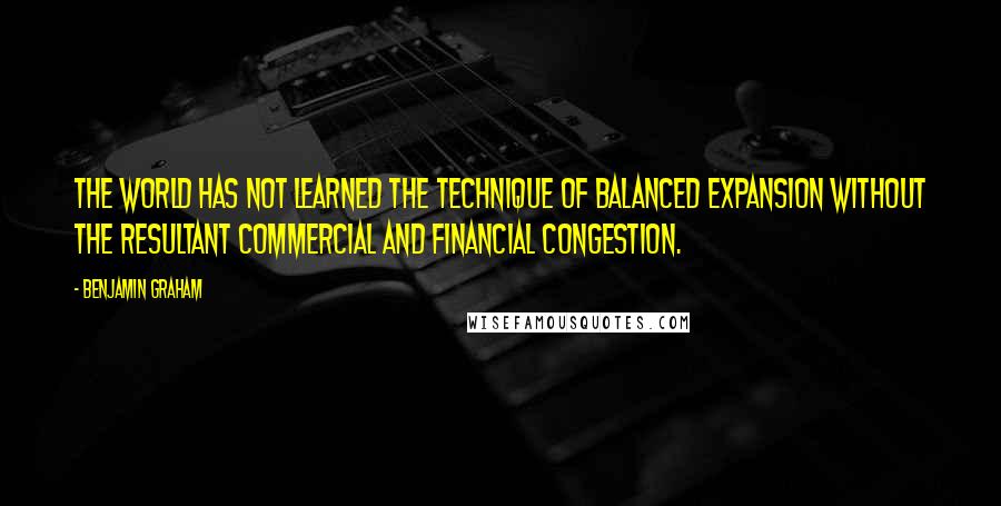 Benjamin Graham Quotes: The world has not learned the technique of balanced expansion without the resultant commercial and financial congestion.