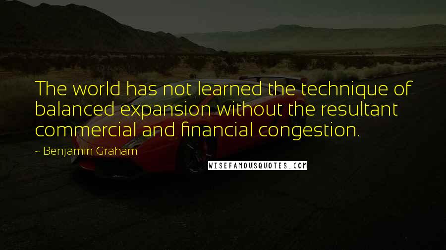 Benjamin Graham Quotes: The world has not learned the technique of balanced expansion without the resultant commercial and financial congestion.