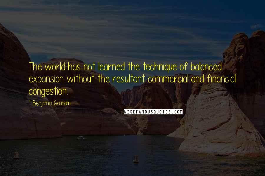 Benjamin Graham Quotes: The world has not learned the technique of balanced expansion without the resultant commercial and financial congestion.