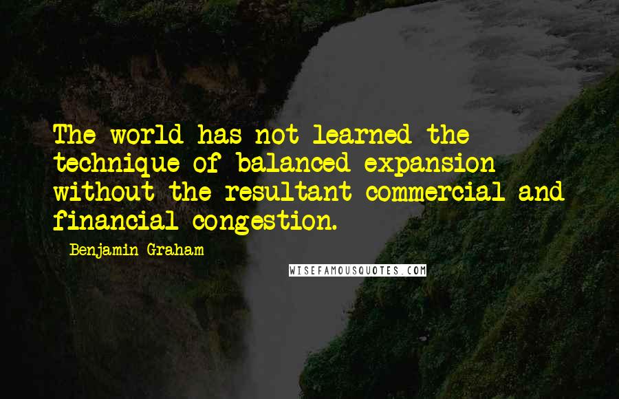 Benjamin Graham Quotes: The world has not learned the technique of balanced expansion without the resultant commercial and financial congestion.