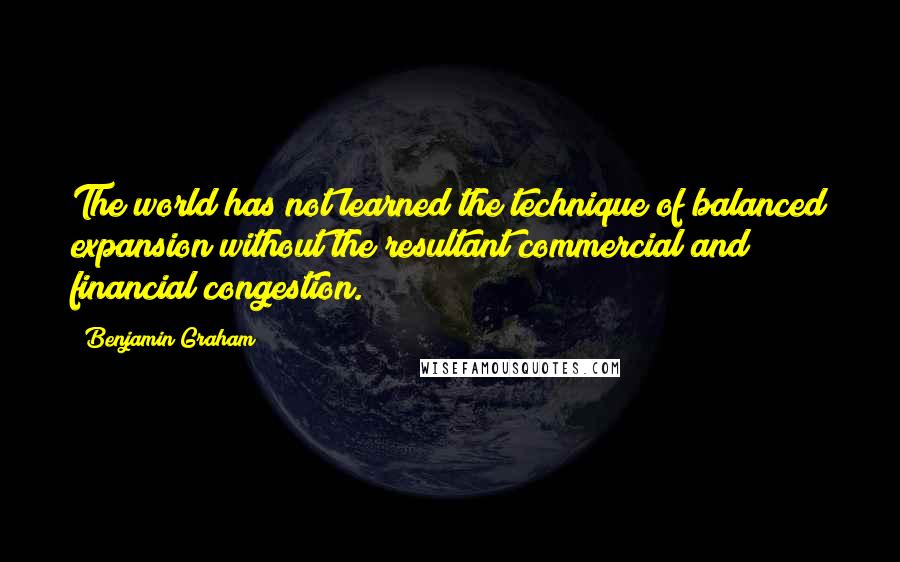 Benjamin Graham Quotes: The world has not learned the technique of balanced expansion without the resultant commercial and financial congestion.