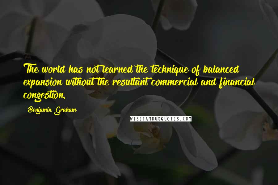 Benjamin Graham Quotes: The world has not learned the technique of balanced expansion without the resultant commercial and financial congestion.