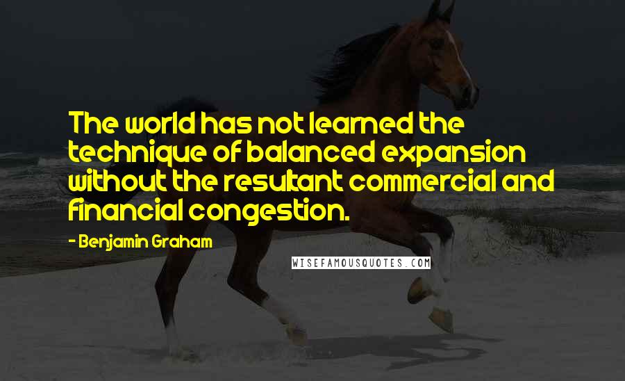 Benjamin Graham Quotes: The world has not learned the technique of balanced expansion without the resultant commercial and financial congestion.