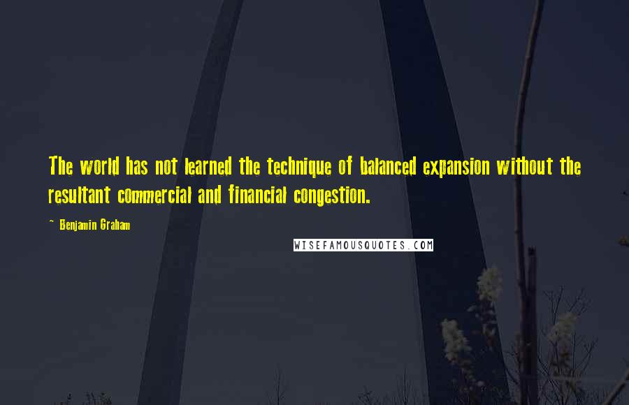 Benjamin Graham Quotes: The world has not learned the technique of balanced expansion without the resultant commercial and financial congestion.