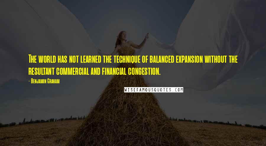 Benjamin Graham Quotes: The world has not learned the technique of balanced expansion without the resultant commercial and financial congestion.