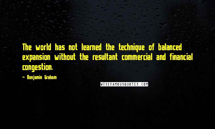 Benjamin Graham Quotes: The world has not learned the technique of balanced expansion without the resultant commercial and financial congestion.