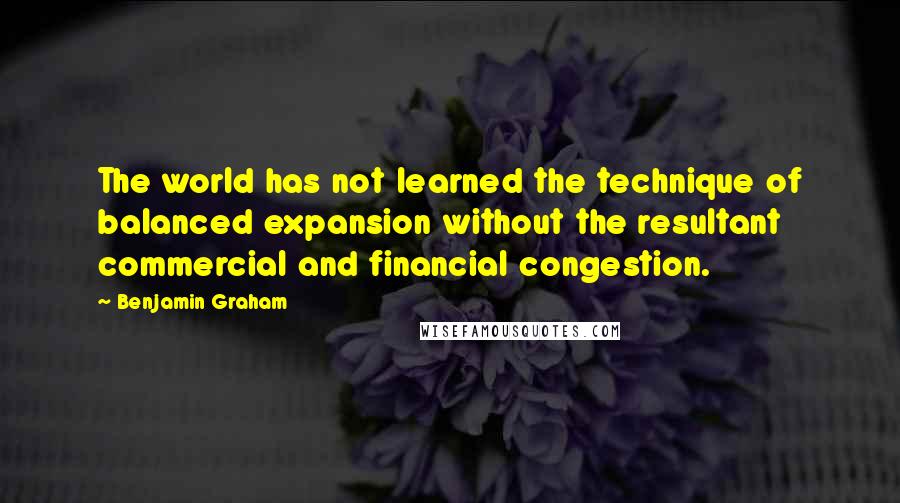 Benjamin Graham Quotes: The world has not learned the technique of balanced expansion without the resultant commercial and financial congestion.