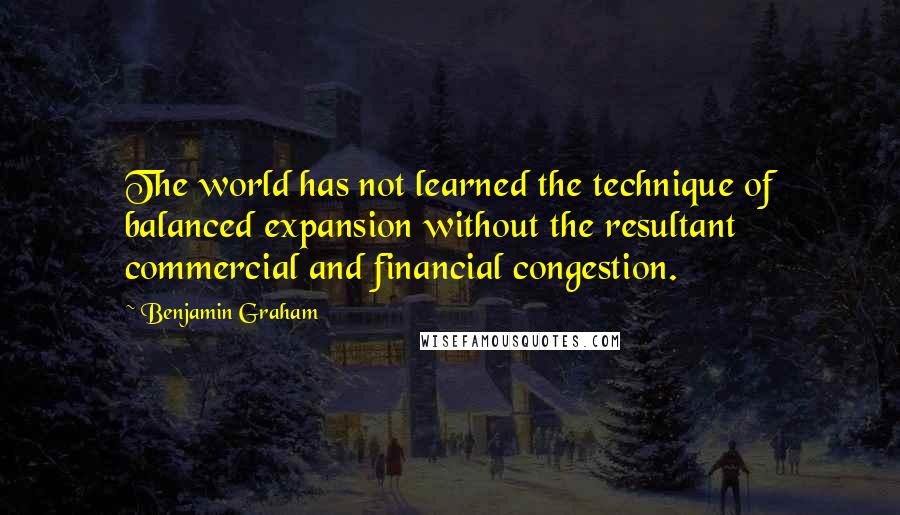 Benjamin Graham Quotes: The world has not learned the technique of balanced expansion without the resultant commercial and financial congestion.