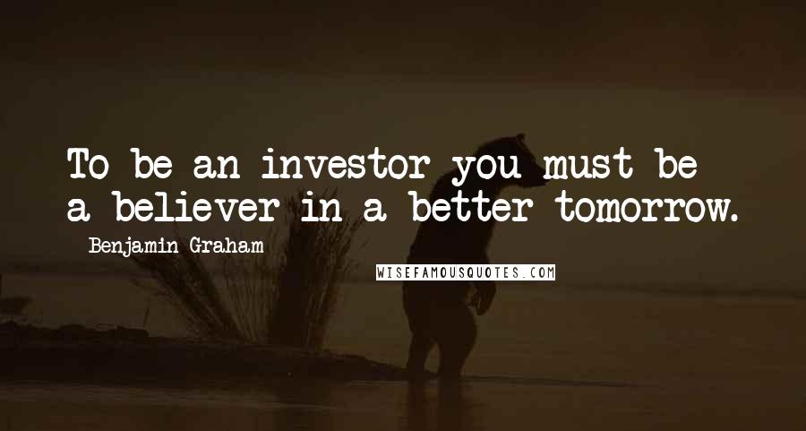 Benjamin Graham Quotes: To be an investor you must be a believer in a better tomorrow.