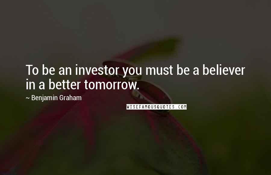 Benjamin Graham Quotes: To be an investor you must be a believer in a better tomorrow.