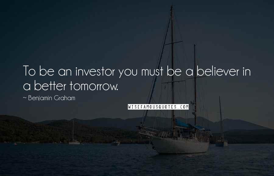 Benjamin Graham Quotes: To be an investor you must be a believer in a better tomorrow.