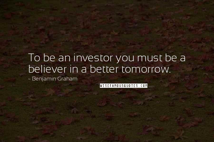 Benjamin Graham Quotes: To be an investor you must be a believer in a better tomorrow.