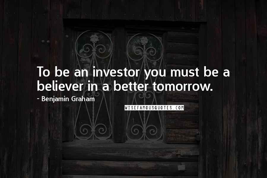 Benjamin Graham Quotes: To be an investor you must be a believer in a better tomorrow.