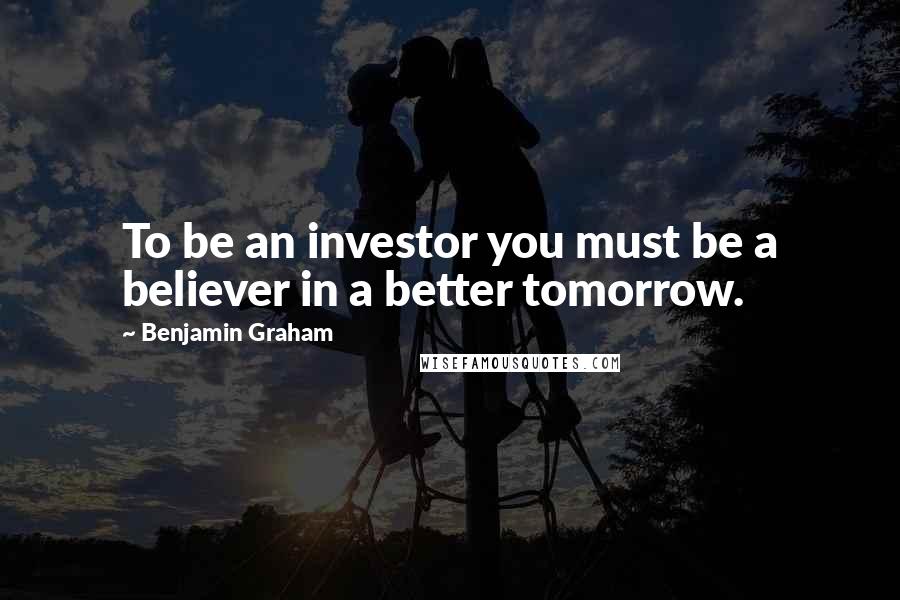 Benjamin Graham Quotes: To be an investor you must be a believer in a better tomorrow.