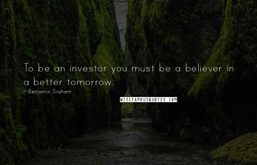 Benjamin Graham Quotes: To be an investor you must be a believer in a better tomorrow.