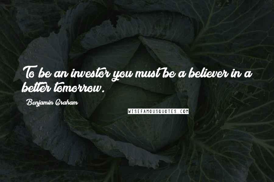 Benjamin Graham Quotes: To be an investor you must be a believer in a better tomorrow.