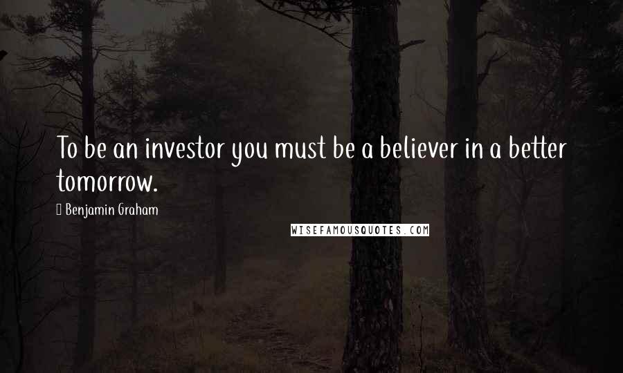 Benjamin Graham Quotes: To be an investor you must be a believer in a better tomorrow.