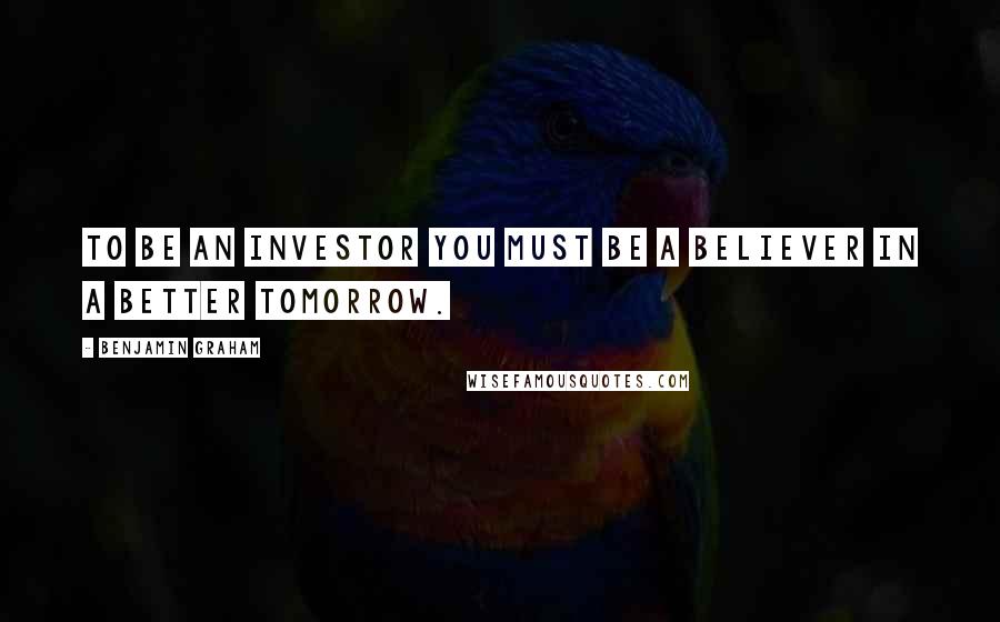 Benjamin Graham Quotes: To be an investor you must be a believer in a better tomorrow.