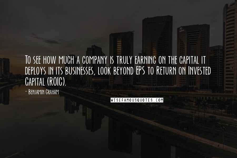 Benjamin Graham Quotes: To see how much a company is truly earning on the capital it deploys in its businesses, look beyond EPS to Return on Invested Capital (ROIC).