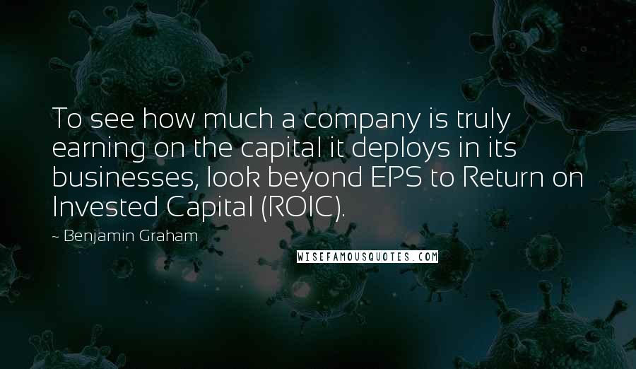 Benjamin Graham Quotes: To see how much a company is truly earning on the capital it deploys in its businesses, look beyond EPS to Return on Invested Capital (ROIC).