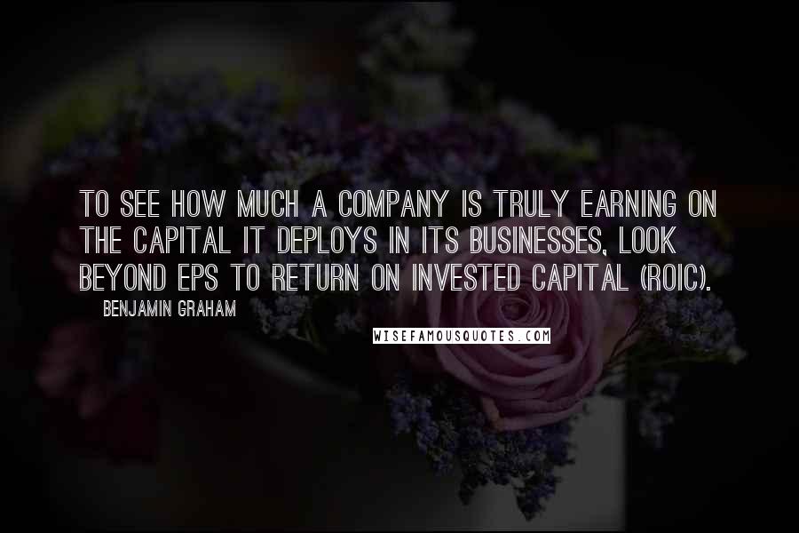 Benjamin Graham Quotes: To see how much a company is truly earning on the capital it deploys in its businesses, look beyond EPS to Return on Invested Capital (ROIC).