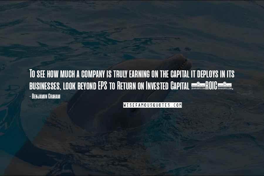 Benjamin Graham Quotes: To see how much a company is truly earning on the capital it deploys in its businesses, look beyond EPS to Return on Invested Capital (ROIC).