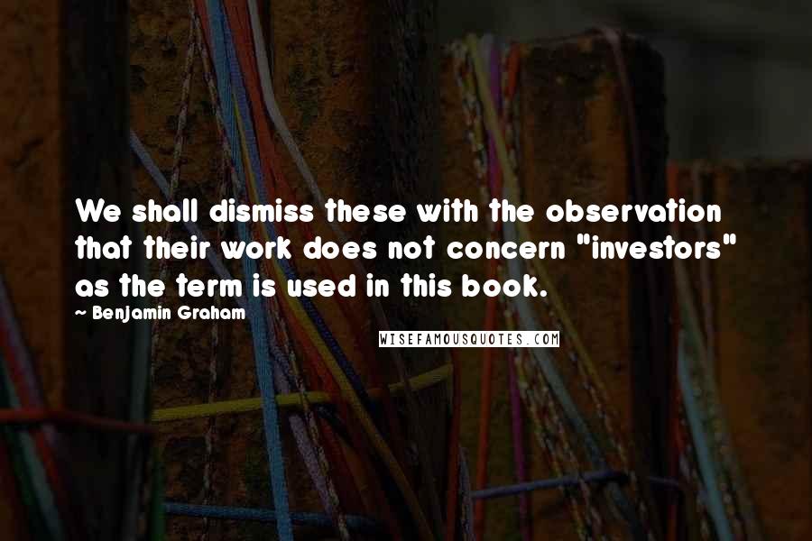 Benjamin Graham Quotes: We shall dismiss these with the observation that their work does not concern "investors" as the term is used in this book.